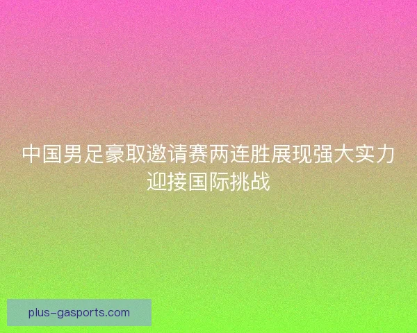 中国男足豪取邀请赛两连胜展现强大实力迎接国际挑战