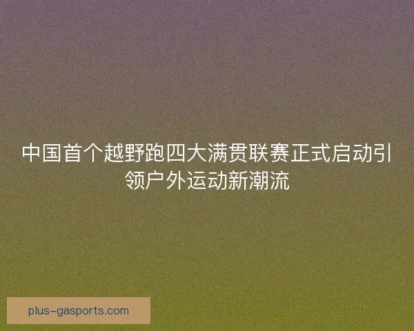中国首个越野跑四大满贯联赛正式启动引领户外运动新潮流