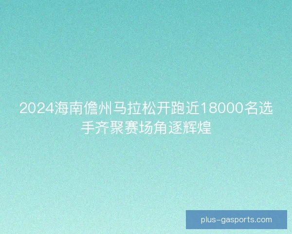 2024海南儋州马拉松开跑近18000名选手齐聚赛场角逐辉煌