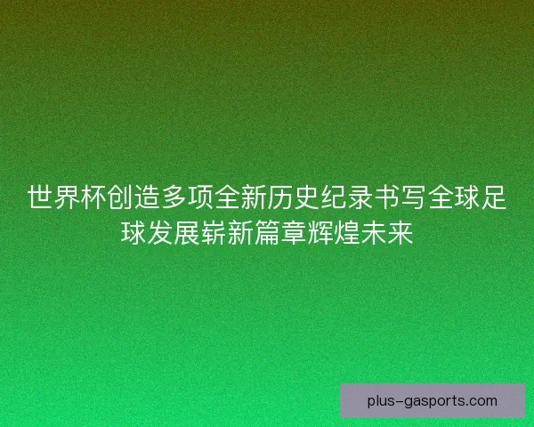 世界杯创造多项全新历史纪录书写全球足球发展崭新篇章辉煌未来
