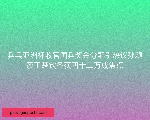 乒乓亚洲杯收官国乒奖金分配引热议孙颖莎王楚钦各获四十二万成焦点
