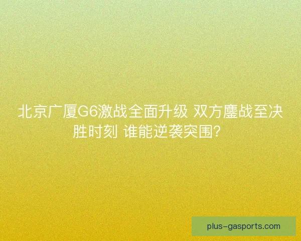 北京广厦G6激战全面升级 双方鏖战至决胜时刻 谁能逆袭突围？